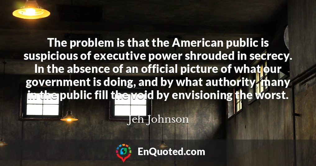 The problem is that the American public is suspicious of executive power shrouded in secrecy. In the absence of an official picture of what our government is doing, and by what authority, many in the public fill the void by envisioning the worst.