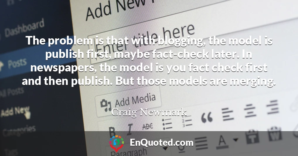 The problem is that with blogging, the model is publish first, maybe fact-check later. In newspapers, the model is you fact check first and then publish. But those models are merging.