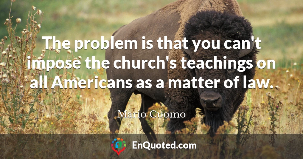 The problem is that you can't impose the church's teachings on all Americans as a matter of law.