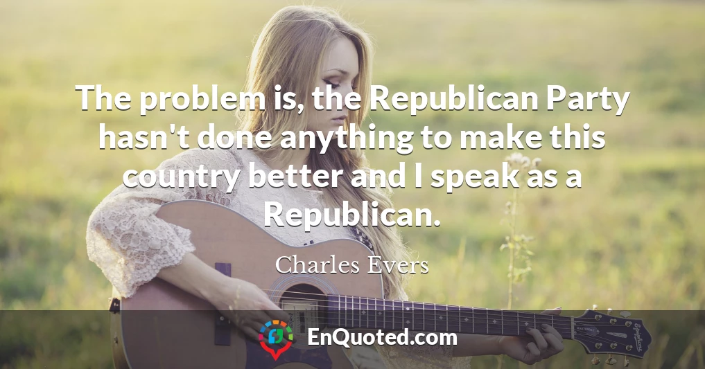 The problem is, the Republican Party hasn't done anything to make this country better and I speak as a Republican.