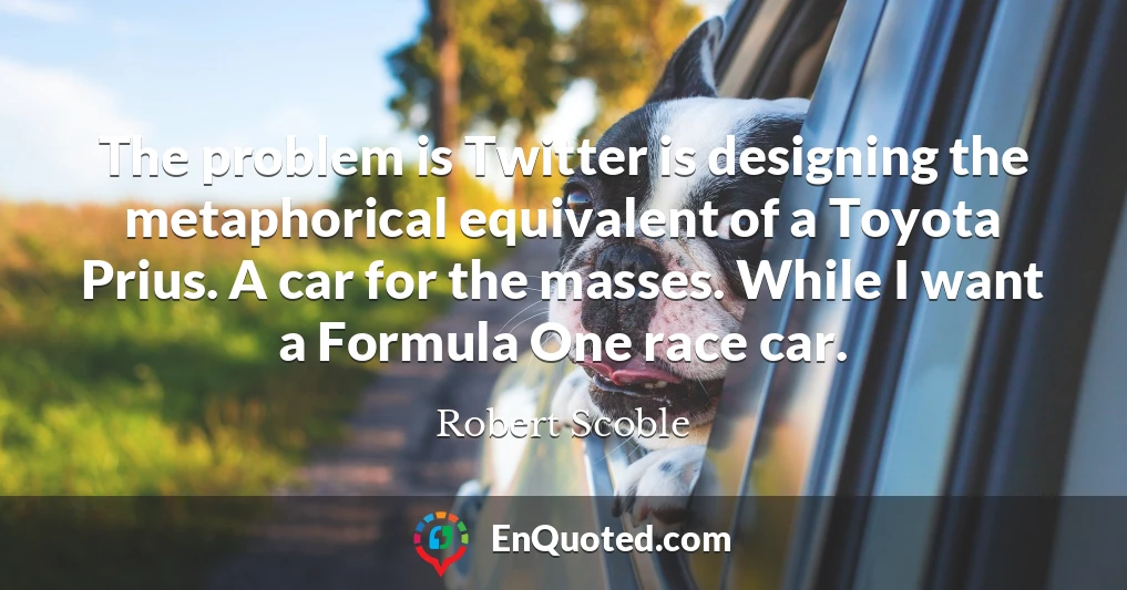 The problem is Twitter is designing the metaphorical equivalent of a Toyota Prius. A car for the masses. While I want a Formula One race car.
