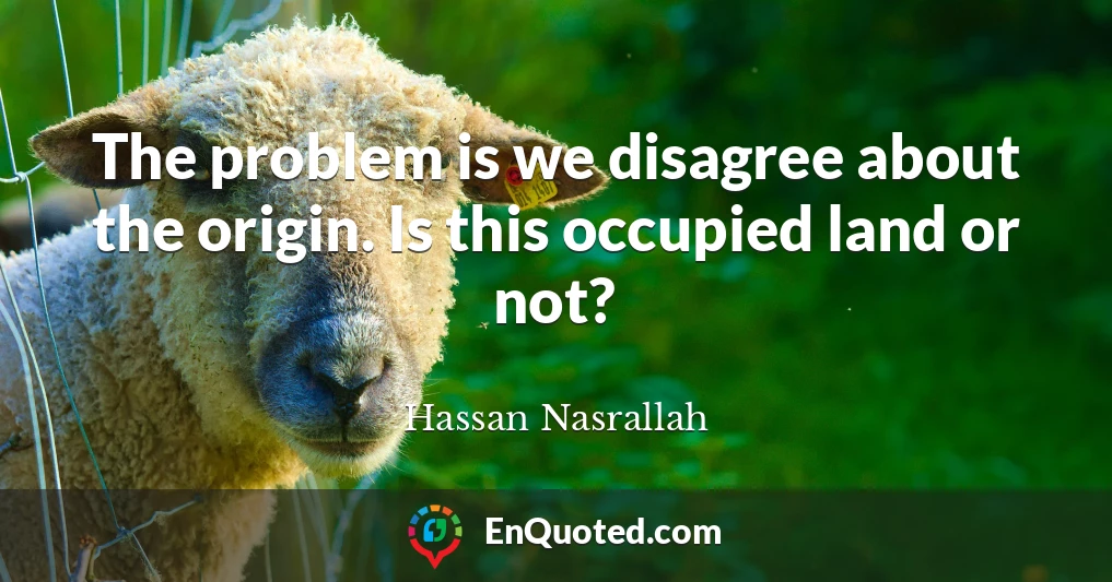 The problem is we disagree about the origin. Is this occupied land or not?
