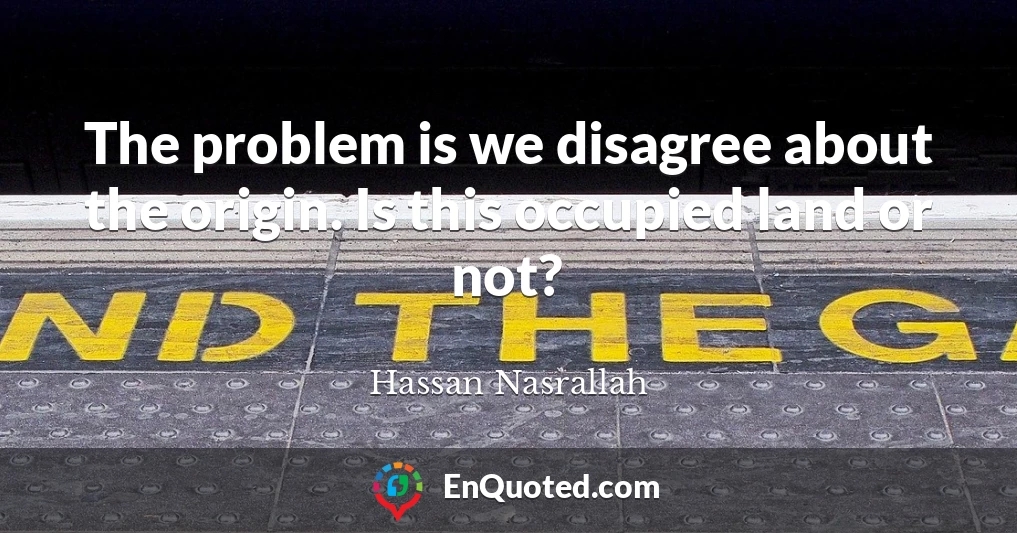 The problem is we disagree about the origin. Is this occupied land or not?