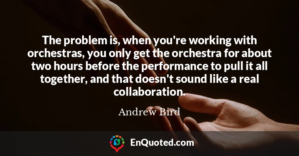 The problem is, when you're working with orchestras, you only get the orchestra for about two hours before the performance to pull it all together, and that doesn't sound like a real collaboration.