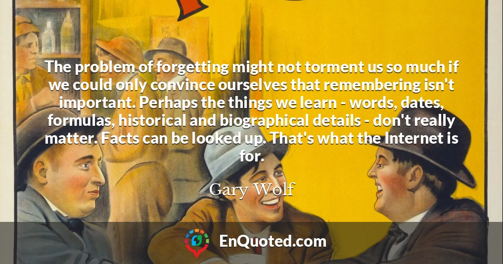 The problem of forgetting might not torment us so much if we could only convince ourselves that remembering isn't important. Perhaps the things we learn - words, dates, formulas, historical and biographical details - don't really matter. Facts can be looked up. That's what the Internet is for.