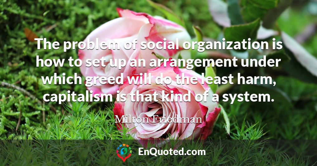 The problem of social organization is how to set up an arrangement under which greed will do the least harm, capitalism is that kind of a system.