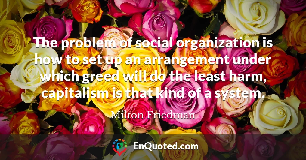 The problem of social organization is how to set up an arrangement under which greed will do the least harm, capitalism is that kind of a system.