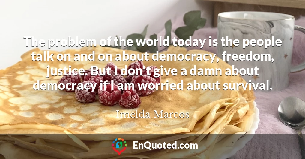 The problem of the world today is the people talk on and on about democracy, freedom, justice. But I don't give a damn about democracy if I am worried about survival.