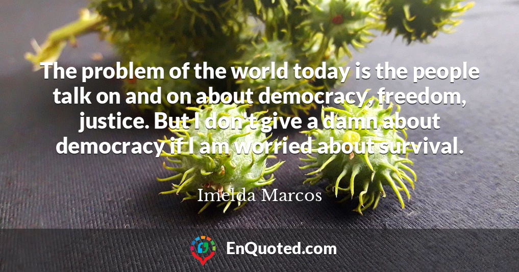 The problem of the world today is the people talk on and on about democracy, freedom, justice. But I don't give a damn about democracy if I am worried about survival.