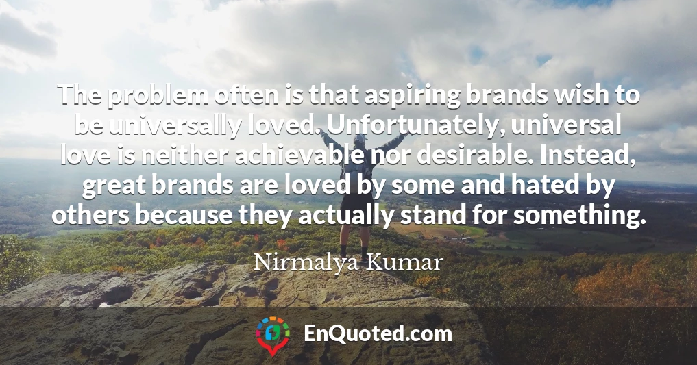 The problem often is that aspiring brands wish to be universally loved. Unfortunately, universal love is neither achievable nor desirable. Instead, great brands are loved by some and hated by others because they actually stand for something.