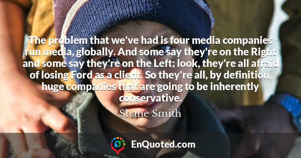 The problem that we've had is four media companies run media, globally. And some say they're on the Right and some say they're on the Left; look, they're all afraid of losing Ford as a client. So they're all, by definition, huge companies that are going to be inherently conservative.