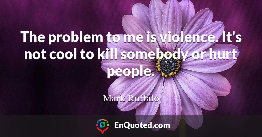 The problem to me is violence. It's not cool to kill somebody or hurt people.