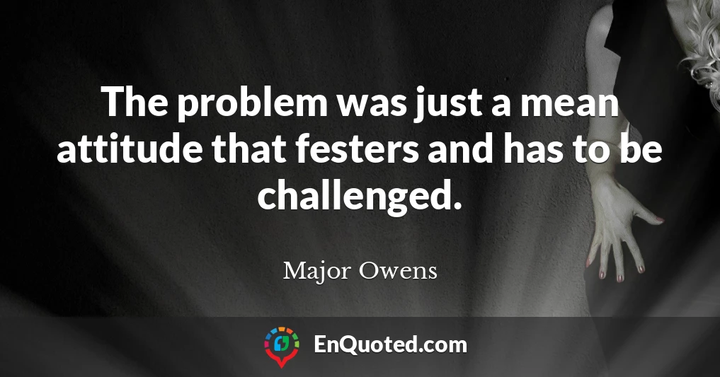The problem was just a mean attitude that festers and has to be challenged.