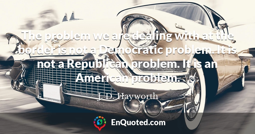 The problem we are dealing with at the border is not a Democratic problem. It is not a Republican problem. It is an American problem.