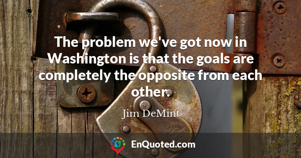 The problem we've got now in Washington is that the goals are completely the opposite from each other.