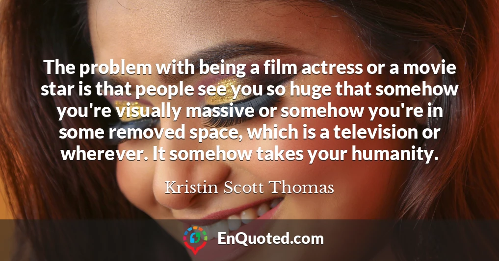 The problem with being a film actress or a movie star is that people see you so huge that somehow you're visually massive or somehow you're in some removed space, which is a television or wherever. It somehow takes your humanity.