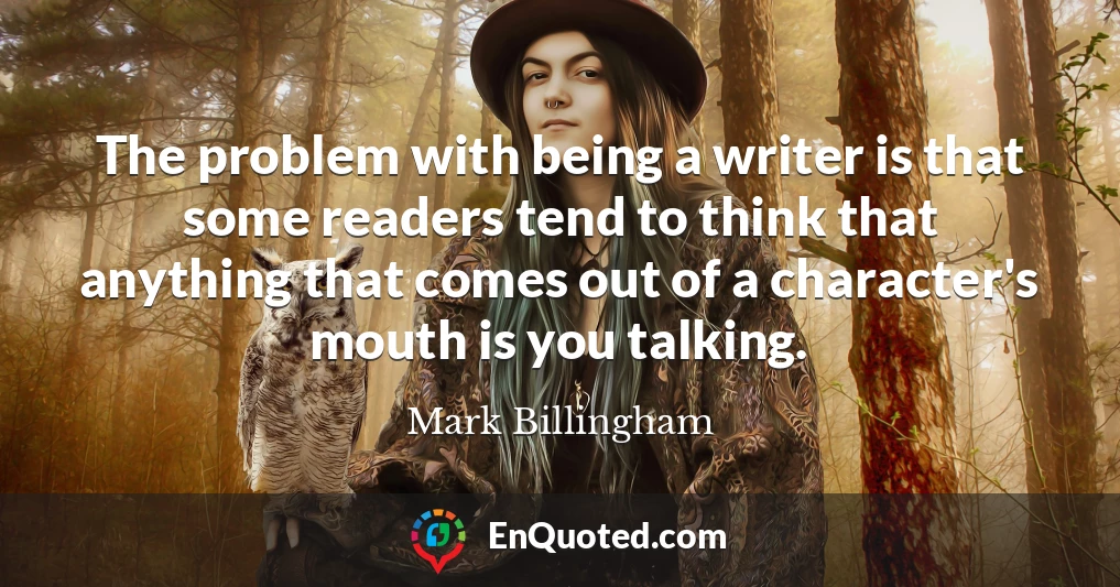 The problem with being a writer is that some readers tend to think that anything that comes out of a character's mouth is you talking.