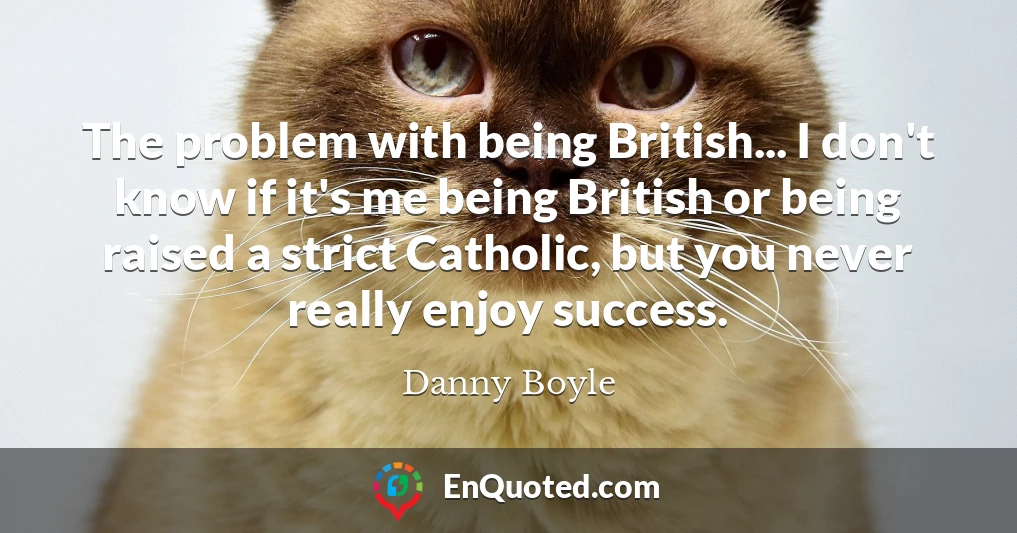 The problem with being British... I don't know if it's me being British or being raised a strict Catholic, but you never really enjoy success.