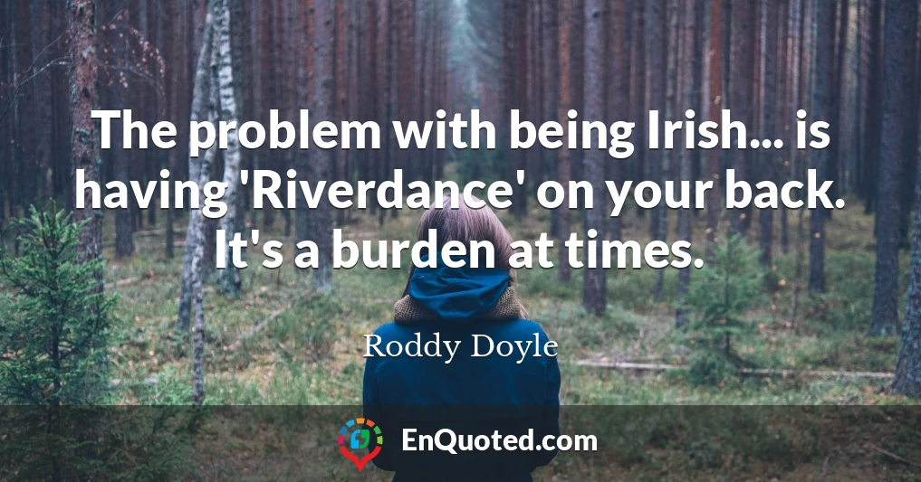 The problem with being Irish... is having 'Riverdance' on your back. It's a burden at times.