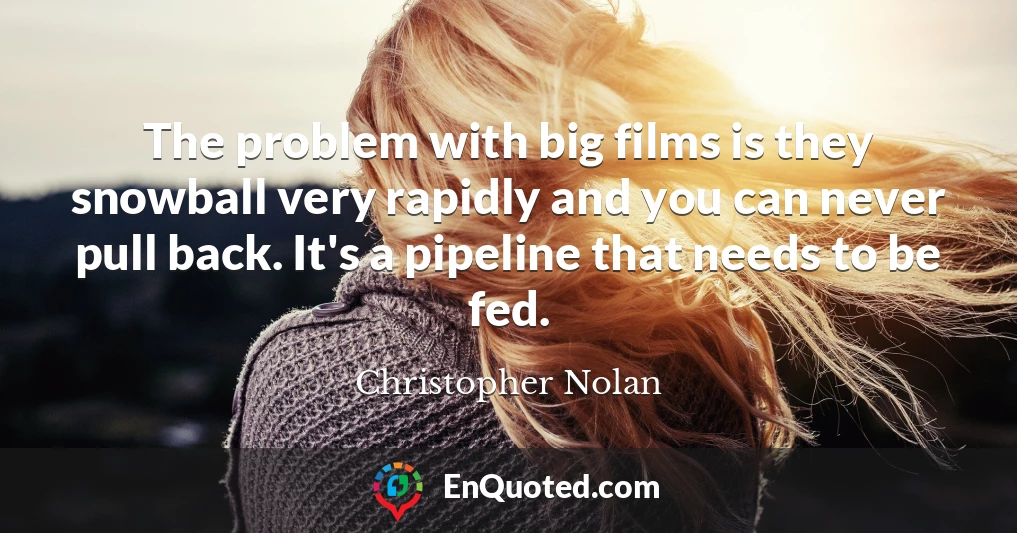 The problem with big films is they snowball very rapidly and you can never pull back. It's a pipeline that needs to be fed.