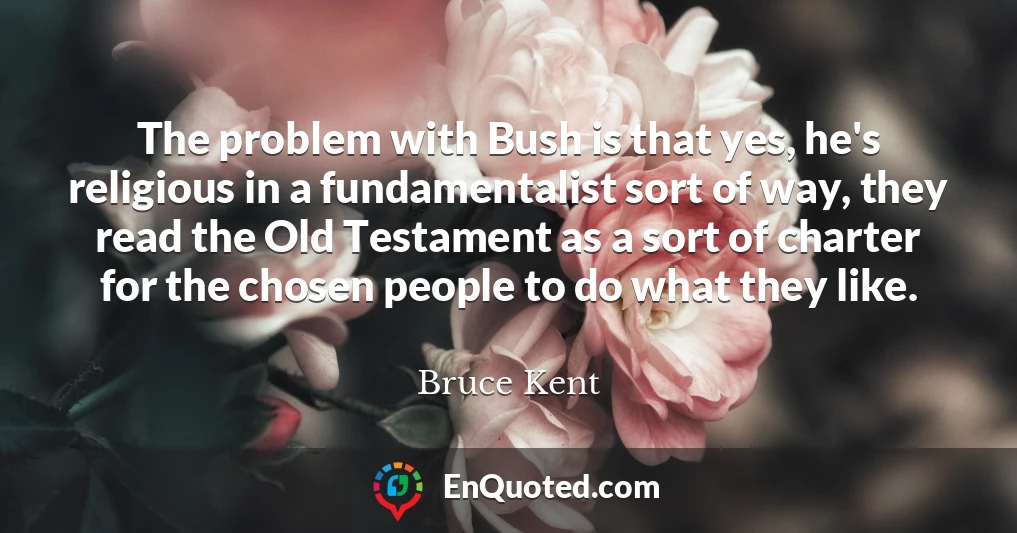 The problem with Bush is that yes, he's religious in a fundamentalist sort of way, they read the Old Testament as a sort of charter for the chosen people to do what they like.