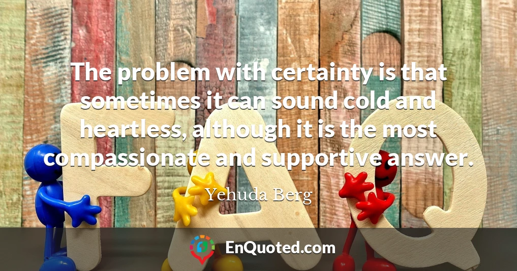 The problem with certainty is that sometimes it can sound cold and heartless, although it is the most compassionate and supportive answer.