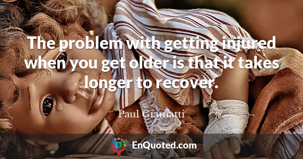 The problem with getting injured when you get older is that it takes longer to recover.