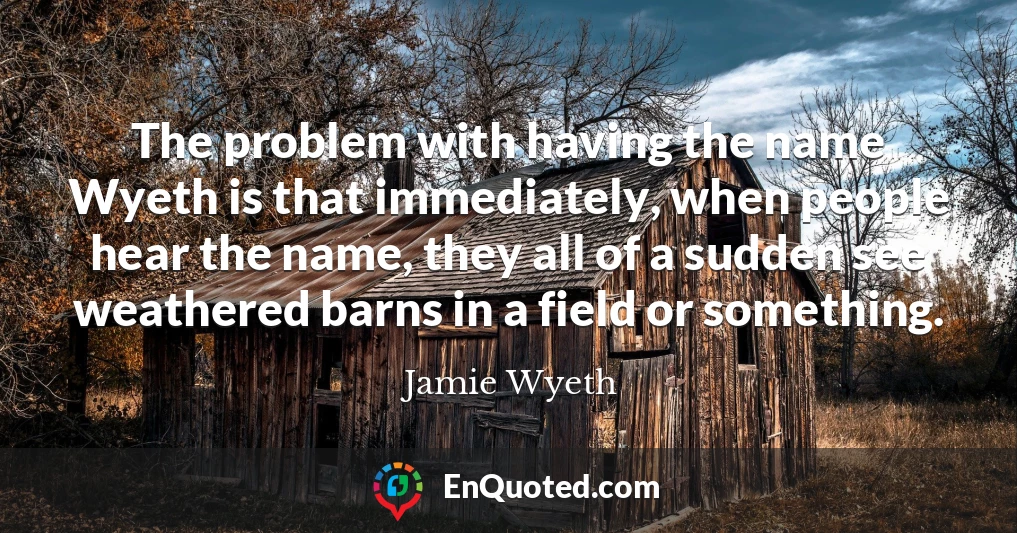 The problem with having the name Wyeth is that immediately, when people hear the name, they all of a sudden see weathered barns in a field or something.