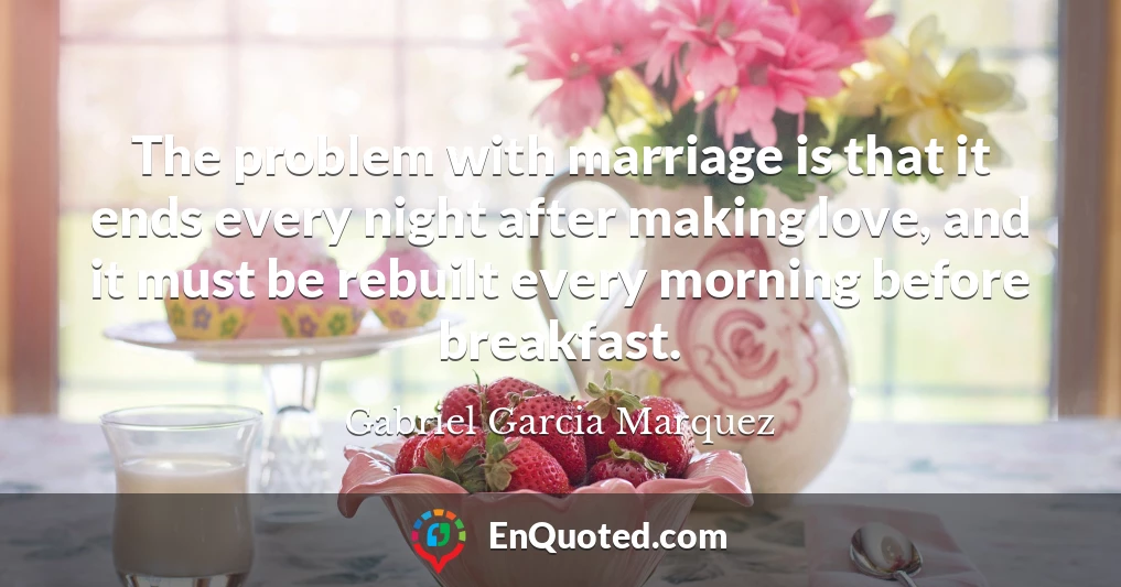 The problem with marriage is that it ends every night after making love, and it must be rebuilt every morning before breakfast.