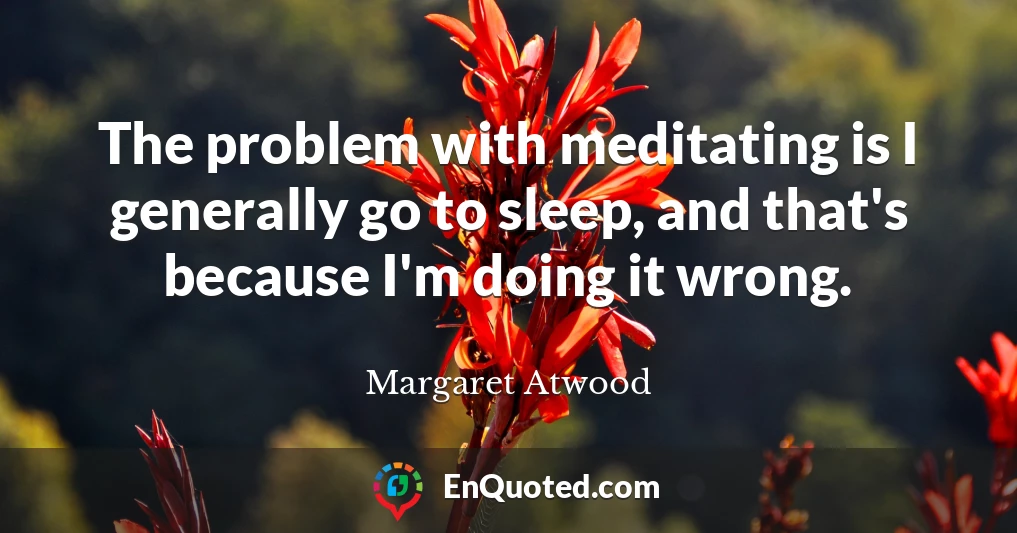 The problem with meditating is I generally go to sleep, and that's because I'm doing it wrong.