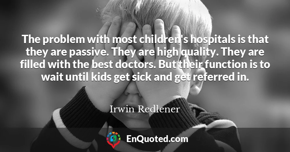 The problem with most children's hospitals is that they are passive. They are high quality. They are filled with the best doctors. But their function is to wait until kids get sick and get referred in.