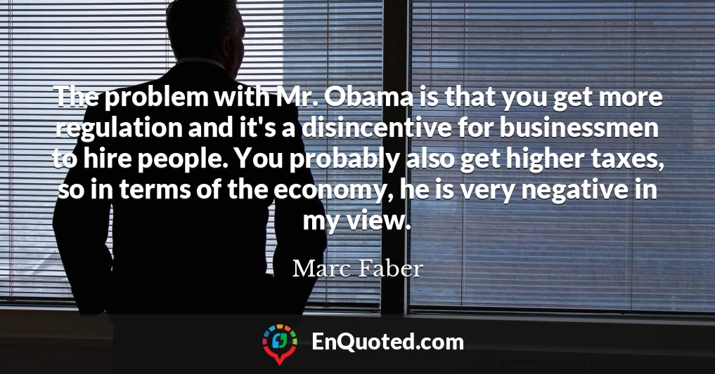 The problem with Mr. Obama is that you get more regulation and it's a disincentive for businessmen to hire people. You probably also get higher taxes, so in terms of the economy, he is very negative in my view.