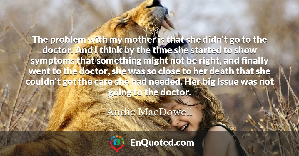 The problem with my mother is that she didn't go to the doctor. And I think by the time she started to show symptoms that something might not be right, and finally went to the doctor, she was so close to her death that she couldn't get the care she had needed. Her big issue was not going to the doctor.