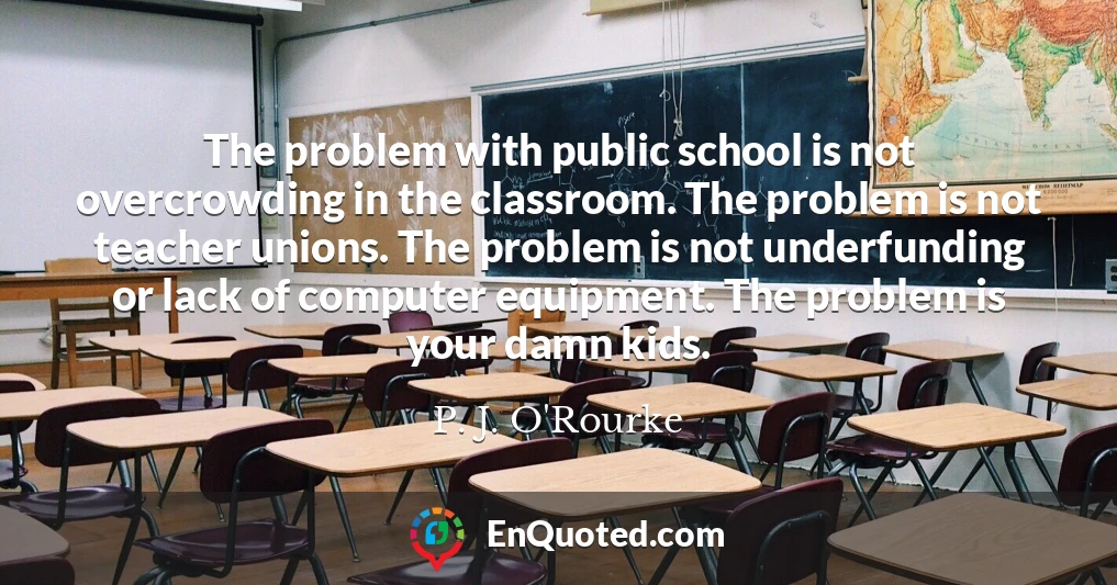 The problem with public school is not overcrowding in the classroom. The problem is not teacher unions. The problem is not underfunding or lack of computer equipment. The problem is your damn kids.