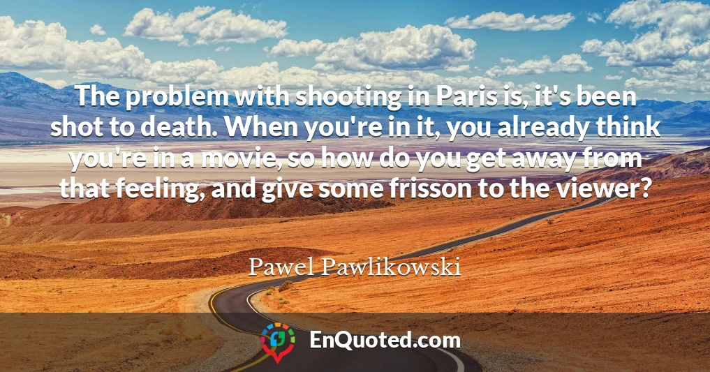 The problem with shooting in Paris is, it's been shot to death. When you're in it, you already think you're in a movie, so how do you get away from that feeling, and give some frisson to the viewer?