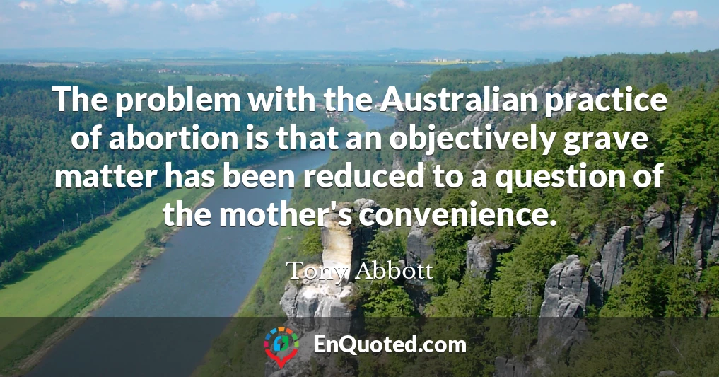 The problem with the Australian practice of abortion is that an objectively grave matter has been reduced to a question of the mother's convenience.