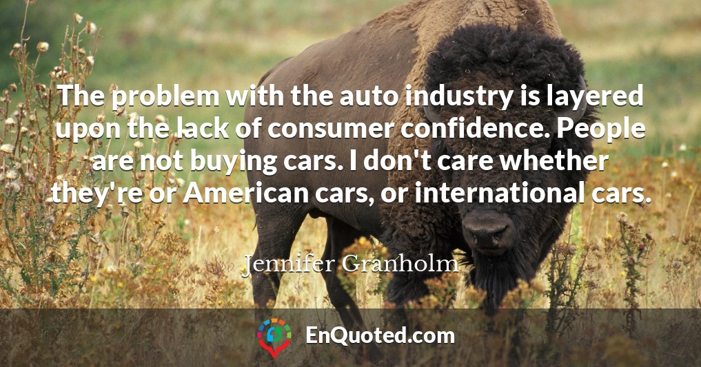 The problem with the auto industry is layered upon the lack of consumer confidence. People are not buying cars. I don't care whether they're or American cars, or international cars.