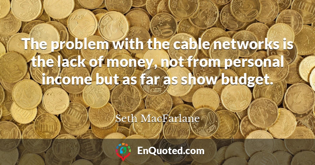 The problem with the cable networks is the lack of money, not from personal income but as far as show budget.