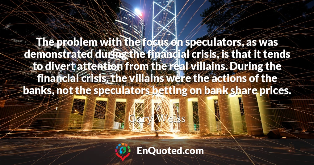 The problem with the focus on speculators, as was demonstrated during the financial crisis, is that it tends to divert attention from the real villains. During the financial crisis, the villains were the actions of the banks, not the speculators betting on bank share prices.