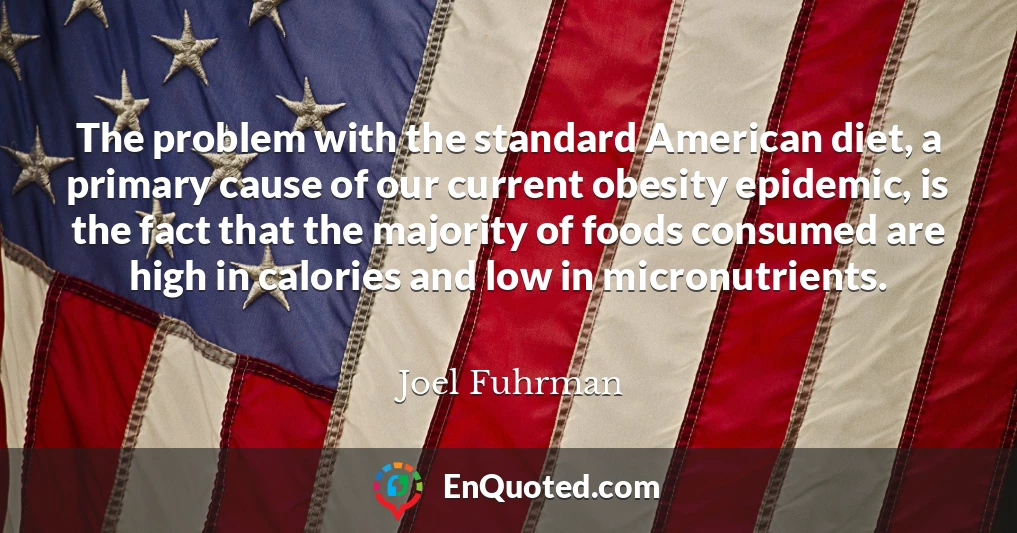 The problem with the standard American diet, a primary cause of our current obesity epidemic, is the fact that the majority of foods consumed are high in calories and low in micronutrients.
