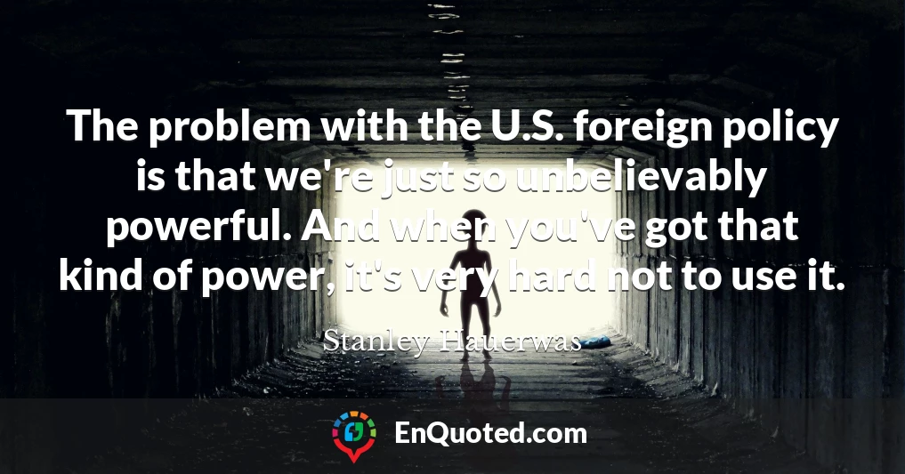 The problem with the U.S. foreign policy is that we're just so unbelievably powerful. And when you've got that kind of power, it's very hard not to use it.