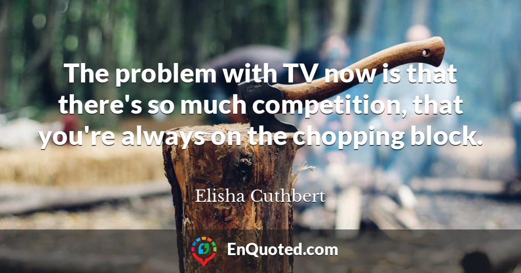 The problem with TV now is that there's so much competition, that you're always on the chopping block.