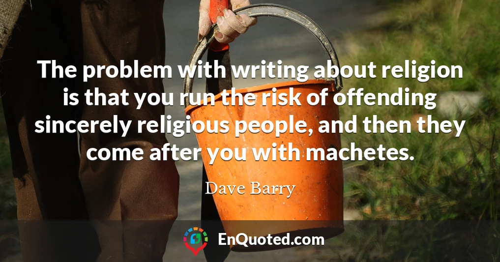 The problem with writing about religion is that you run the risk of offending sincerely religious people, and then they come after you with machetes.