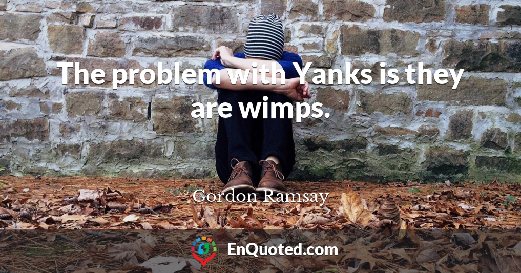 The problem with Yanks is they are wimps.