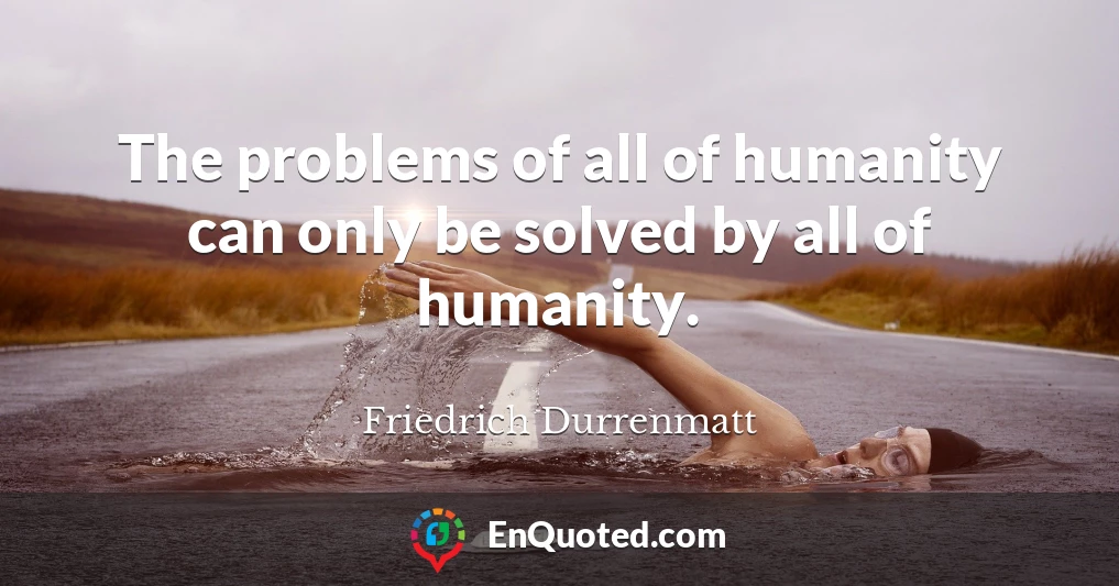 The problems of all of humanity can only be solved by all of humanity.