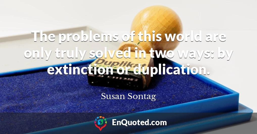 The problems of this world are only truly solved in two ways: by extinction or duplication.