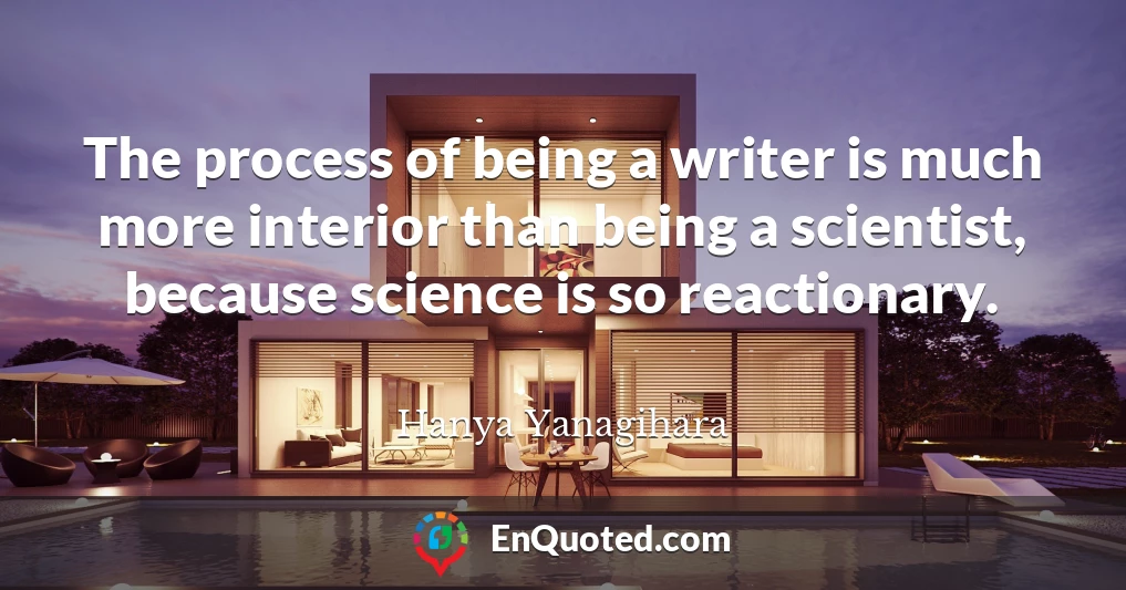 The process of being a writer is much more interior than being a scientist, because science is so reactionary.