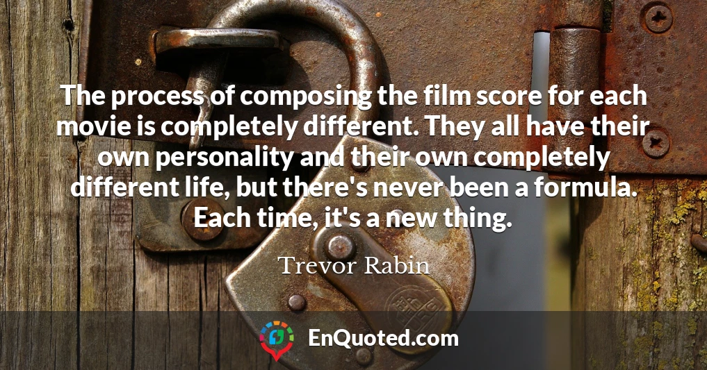 The process of composing the film score for each movie is completely different. They all have their own personality and their own completely different life, but there's never been a formula. Each time, it's a new thing.
