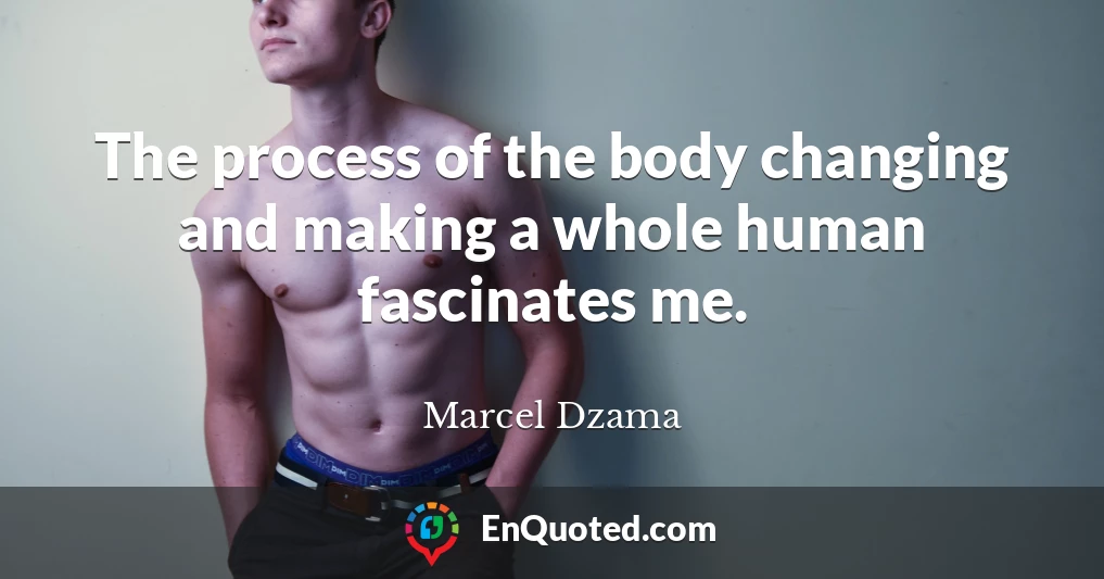 The process of the body changing and making a whole human fascinates me.