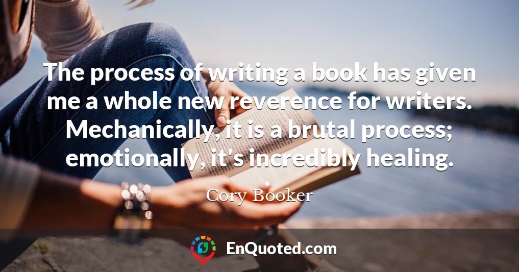 The process of writing a book has given me a whole new reverence for writers. Mechanically, it is a brutal process; emotionally, it's incredibly healing.